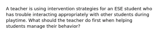 A teacher is using intervention strategies for an ESE student who has trouble interacting appropriately with other students during playtime. What should the teacher do first when helping students manage their behavior?