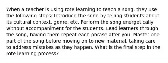 When a teacher is using rote learning to teach a song, they use the following steps: Introduce the song by telling students about its cultural context, genre, etc. Perform the song energetically without accompaniment for the students. Lead learners through the song, having them repeat each phrase after you. Master one part of the song before moving on to new material, taking care to address mistakes as they happen. What is the final step in the rote learning process?