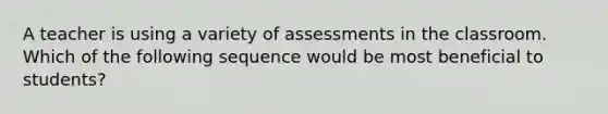 A teacher is using a variety of assessments in the classroom. Which of the following sequence would be most beneficial to students?