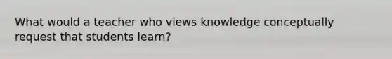 What would a teacher who views knowledge conceptually request that students learn?