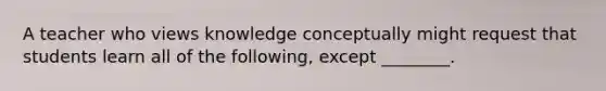 A teacher who views knowledge conceptually might request that students learn all of the following, except ________.