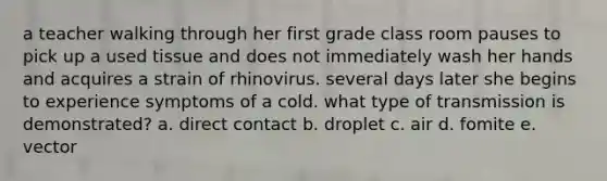 a teacher walking through her first grade class room pauses to pick up a used tissue and does not immediately wash her hands and acquires a strain of rhinovirus. several days later she begins to experience symptoms of a cold. what type of transmission is demonstrated? a. direct contact b. droplet c. air d. fomite e. vector