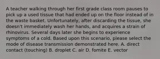 A teacher walking through her first grade class room pauses to pick up a used tissue that had ended up on the floor instead of in the waste basket. Unfortunately, after discarding the tissue, she doesn't immediately wash her hands, and acquires a strain of rhinovirus. Several days later she begins to experience symptoms of a cold. Based upon this scenario, please select the mode of disease transmission demonstrated here. A. direct contact (touching) B. droplet C. air D. fomite E. vector