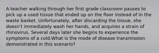 A teacher walking through her first grade classroom pauses to pick up a used tissue that ended up on the floor instead of in the waste basket. Unfortunately, after discarding the tissue, she doesn't immediately wash her hands, and acquires a strain of rhinovirus. Several days later she begins to experience the symptoms of a cold.What is the mode of disease transmission demonstrated in this scenario?