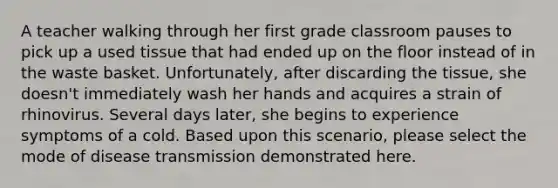 A teacher walking through her first grade classroom pauses to pick up a used tissue that had ended up on the floor instead of in the waste basket. Unfortunately, after discarding the tissue, she doesn't immediately wash her hands and acquires a strain of rhinovirus. Several days later, she begins to experience symptoms of a cold. Based upon this scenario, please select the mode of disease transmission demonstrated here.