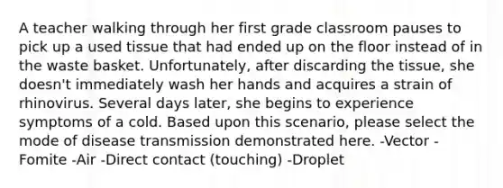 A teacher walking through her first grade classroom pauses to pick up a used tissue that had ended up on the floor instead of in the waste basket. Unfortunately, after discarding the tissue, she doesn't immediately wash her hands and acquires a strain of rhinovirus. Several days later, she begins to experience symptoms of a cold. Based upon this scenario, please select the mode of disease transmission demonstrated here. -Vector -Fomite -Air -Direct contact (touching) -Droplet