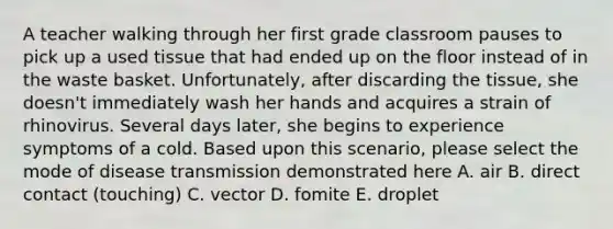 A teacher walking through her first grade classroom pauses to pick up a used tissue that had ended up on the floor instead of in the waste basket. Unfortunately, after discarding the tissue, she doesn't immediately wash her hands and acquires a strain of rhinovirus. Several days later, she begins to experience symptoms of a cold. Based upon this scenario, please select the mode of disease transmission demonstrated here A. air B. direct contact (touching) C. vector D. fomite E. droplet