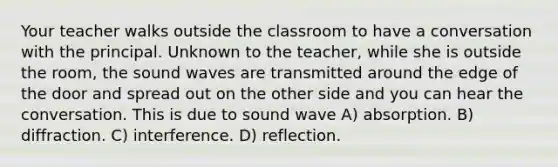 Your teacher walks outside the classroom to have a conversation with the principal. Unknown to the teacher, while she is outside the room, the sound waves are transmitted around the edge of the door and spread out on the other side and you can hear the conversation. This is due to sound wave A) absorption. B) diffraction. C) interference. D) reflection.