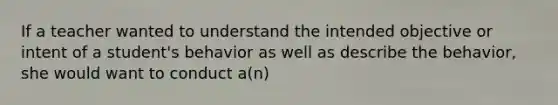 If a teacher wanted to understand the intended objective or intent of a student's behavior as well as describe the behavior, she would want to conduct a(n)