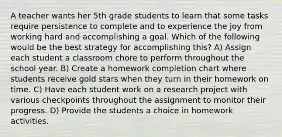 A teacher wants her 5th grade students to learn that some tasks require persistence to complete and to experience the joy from working hard and accomplishing a goal. Which of the following would be the best strategy for accomplishing this? A) Assign each student a classroom chore to perform throughout the school year. B) Create a homework completion chart where students receive gold stars when they turn in their homework on time. C) Have each student work on a research project with various checkpoints throughout the assignment to monitor their progress. D) Provide the students a choice in homework activities.