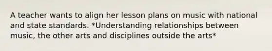 A teacher wants to align her lesson plans on music with national and state standards. *Understanding relationships between music, the other arts and disciplines outside the arts*