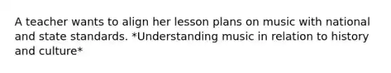 A teacher wants to align her lesson plans on music with national and state standards. *Understanding music in relation to history and culture*