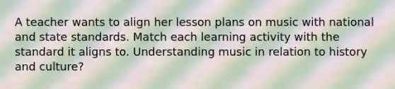 A teacher wants to align her lesson plans on music with national and state standards. Match each learning activity with the standard it aligns to. Understanding music in relation to history and culture?