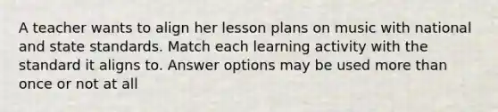 A teacher wants to align her lesson plans on music with national and state standards. Match each learning activity with the standard it aligns to. Answer options may be used more than once or not at all