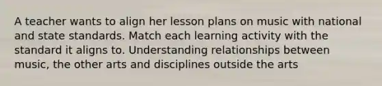 A teacher wants to align her lesson plans on music with national and state standards. Match each learning activity with the standard it aligns to. Understanding relationships between music, the other arts and disciplines outside the arts