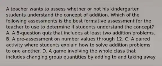 A teacher wants to assess whether or not his kindergarten students understand the concept of addition. Which of the following assessments is the best formative assessment for the teacher to use to determine if students understand the concept? A. A 5-question quiz that includes at least two addition problems. B. A pre-assessment on number values through 12. C. A paired activity where students explain how to solve addition problems to one another. D. A game involving the whole class that includes changing group quantities by adding to and taking away