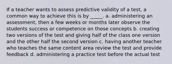 If a teacher wants to assess predictive validity of a test, a common way to achieve this is by _____. a. administering an assessment, then a few weeks or months later observe the students success or competence on those concepts b. creating two versions of the test and giving half of the class one version and the other half the second version c. having another teacher who teaches the same content area review the test and provide feedback d. administering a practice test before the actual test