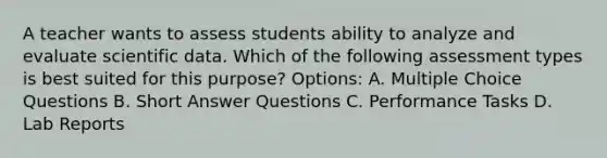 A teacher wants to assess students ability to analyze and evaluate scientific data. Which of the following assessment types is best suited for this purpose? Options: A. Multiple Choice Questions B. Short Answer Questions C. Performance Tasks D. Lab Reports