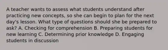 A teacher wants to assess what students understand after practicing new concepts, so she can begin to plan for the next day's lesson. What type of questions should she be prepared to ask? A. Checking for comprehension B. Preparing students for new learning C. Determining prior knowledge D. Engaging students in discussion