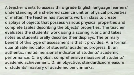 A teacher wants to assess third-grade English language learners' understanding of a sheltered science unit on physical properties of matter. The teacher has students work in class to create displays of objects that possess various physical properties and complete tables describing the objects' properties. The teacher evaluates the students' work using a scoring rubric and takes notes as students orally describe their displays. The primary benefit of this type of assessment is that it provides: A. a formal, quantifiable indicator of students' academic progress. B. an authentic, multidimensional indicator of students' academic performance. C. a global, comprehensive measure of students' academic achievement. D. an objective, standardized measure of students' mastery of academic benchmarks.