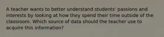 A teacher wants to better understand students' passions and interests by looking at how they spend their time outside of the classroom. Which source of data should the teacher use to acquire this information?