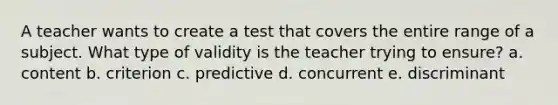 A teacher wants to create a test that covers the entire range of a subject. What type of validity is the teacher trying to ensure? a. content b. criterion c. predictive d. concurrent e. discriminant