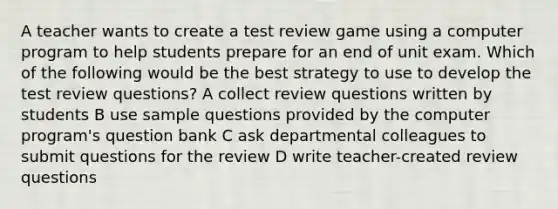 A teacher wants to create a test review game using a computer program to help students prepare for an end of unit exam. Which of the following would be the best strategy to use to develop the test review questions? A collect review questions written by students B use sample questions provided by the computer program's question bank C ask departmental colleagues to submit questions for the review D write teacher-created review questions