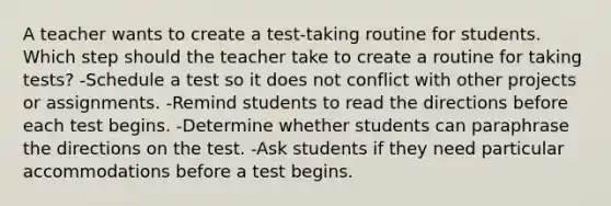 A teacher wants to create a test-taking routine for students. Which step should the teacher take to create a routine for taking tests? -Schedule a test so it does not conflict with other projects or assignments. -Remind students to read the directions before each test begins. -Determine whether students can paraphrase the directions on the test. -Ask students if they need particular accommodations before a test begins.