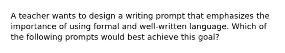 A teacher wants to design a writing prompt that emphasizes the importance of using formal and well-written language. Which of the following prompts would best achieve this goal?