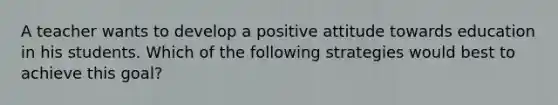 A teacher wants to develop a positive attitude towards education in his students. Which of the following strategies would best to achieve this goal?