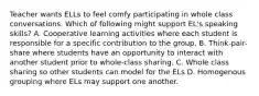 Teacher wants ELLs to feel comfy participating in whole class conversations. Which of following might support EL's speaking skills? A. Cooperative learning activities where each student is responsible for a specific contribution to the group. B. Think-pair-share where students have an opportunity to interact with another student prior to whole-class sharing. C. Whole class sharing so other students can model for the ELs D. Homogenous grouping where ELs may support one another.