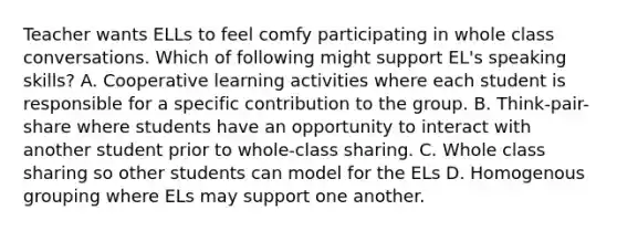 Teacher wants ELLs to feel comfy participating in whole class conversations. Which of following might support EL's speaking skills? A. Cooperative learning activities where each student is responsible for a specific contribution to the group. B. Think-pair-share where students have an opportunity to interact with another student prior to whole-class sharing. C. Whole class sharing so other students can model for the ELs D. Homogenous grouping where ELs may support one another.