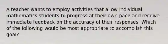 A teacher wants to employ activities that allow individual mathematics students to progress at their own pace and receive immediate feedback on the accuracy of their responses. Which of the following would be most appropriate to accomplish this goal?