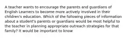 A teacher wants to encourage the parents and guardians of English Learners to become more actively involved in their children's education. Which of the following pieces of information about a student's parents or guardians would be most helpful to the teacher in planning appropriate outreach strategies for that family? It would be important to know