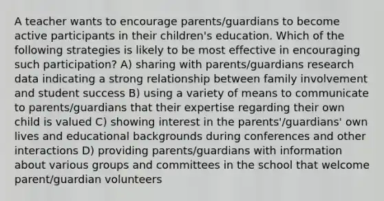 A teacher wants to encourage parents/guardians to become active participants in their children's education. Which of the following strategies is likely to be most effective in encouraging such participation? A) sharing with parents/guardians research data indicating a strong relationship between family involvement and student success B) using a variety of means to communicate to parents/guardians that their expertise regarding their own child is valued C) showing interest in the parents'/guardians' own lives and educational backgrounds during conferences and other interactions D) providing parents/guardians with information about various groups and committees in the school that welcome parent/guardian volunteers