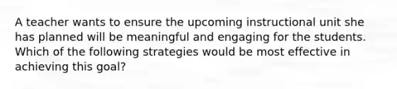 A teacher wants to ensure the upcoming instructional unit she has planned will be meaningful and engaging for the students. Which of the following strategies would be most effective in achieving this goal?