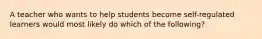 A teacher who wants to help students become self-regulated learners would most likely do which of the following?