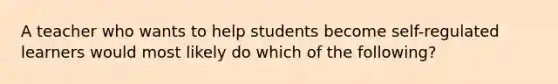 A teacher who wants to help students become self-regulated learners would most likely do which of the following?