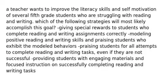 a teacher wants to improve the literacy skills and self motivation of several fifth grade students who are struggling with reading and writing. which of the following strategies will most likely accomplish this goal? -giving special rewards to students who complete reading and writing assignments correctly -modeling positive reading and writing skills and praising students who exhibit the modeled behaviors -praising students for all attempts to complete reading and writing tasks, even if they are not successful -providing students with engaging materials and focused instruction on successfully completing reading and writing tasks