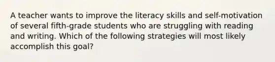 A teacher wants to improve the literacy skills and self-motivation of several fifth-grade students who are struggling with reading and writing. Which of the following strategies will most likely accomplish this goal?