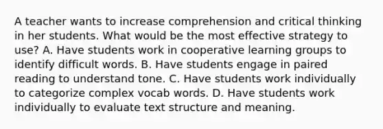 A teacher wants to increase comprehension and critical thinking in her students. What would be the most effective strategy to use? A. Have students work in cooperative learning groups to identify difficult words. B. Have students engage in paired reading to understand tone. C. Have students work individually to categorize complex vocab words. D. Have students work individually to evaluate text structure and meaning.