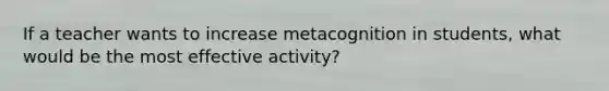 If a teacher wants to increase metacognition in students, what would be the most effective activity?