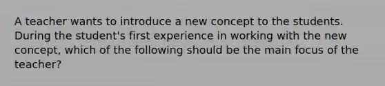 A teacher wants to introduce a new concept to the students. During the student's first experience in working with the new concept, which of the following should be the main focus of the teacher?