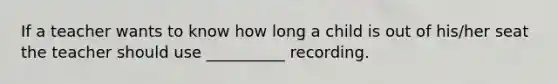 If a teacher wants to know how long a child is out of his/her seat the teacher should use __________ recording.