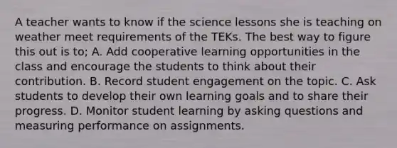 A teacher wants to know if the science lessons she is teaching on weather meet requirements of the TEKs. The best way to figure this out is to; A. Add cooperative <a href='https://www.questionai.com/knowledge/k9RY6VAl2W-learning-opportunities' class='anchor-knowledge'>learning opportunities</a> in the class and encourage the students to think about their contribution. B. Record student engagement on the topic. C. Ask students to develop their own learning goals and to share their progress. D. Monitor student learning by <a href='https://www.questionai.com/knowledge/kcqzz1sAJu-asking-questions' class='anchor-knowledge'>asking questions</a> and measuring performance on assignments.