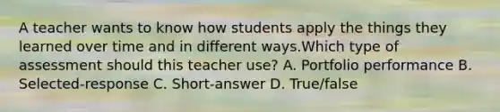 A teacher wants to know how students apply the things they learned over time and in different ways.Which type of assessment should this teacher use? A. Portfolio performance B. Selected-response C. Short-answer D. True/false