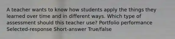 A teacher wants to know how students apply the things they learned over time and in different ways. Which type of assessment should this teacher use? Portfolio performance Selected-response Short-answer True/false