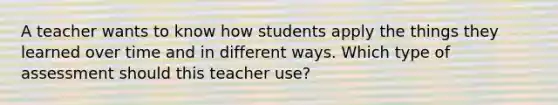 A teacher wants to know how students apply the things they learned over time and in different ways. Which type of assessment should this teacher use?