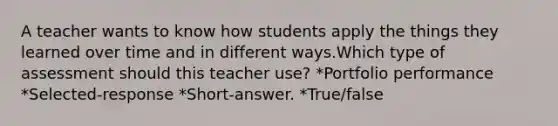 A teacher wants to know how students apply the things they learned over time and in different ways.Which type of assessment should this teacher use? *Portfolio performance *Selected-response *Short-answer. *True/false