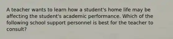 A teacher wants to learn how a student's home life may be affecting the student's academic performance. Which of the following school support personnel is best for the teacher to consult?